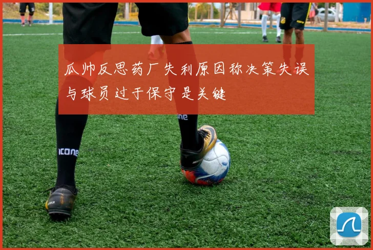 瓜帅反思药厂失利原因称决策失误与球员过于保守是关键
