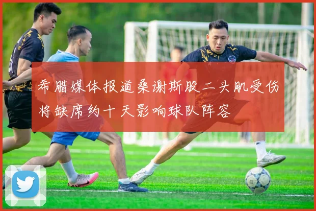 希腊媒体报道桑谢斯股二头肌受伤将缺席约十天影响球队阵容
