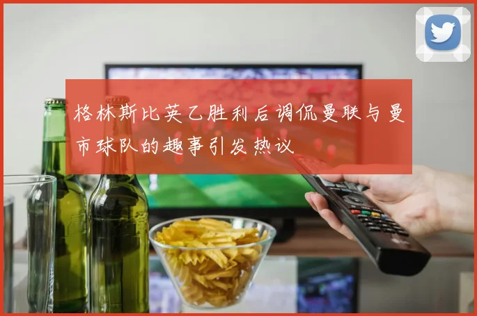 格林斯比英乙胜利后调侃曼联与曼市球队的趣事引发热议