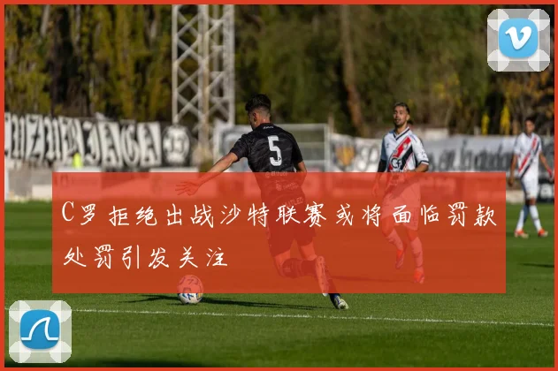 C罗拒绝出战沙特联赛或将面临罚款处罚引发关注