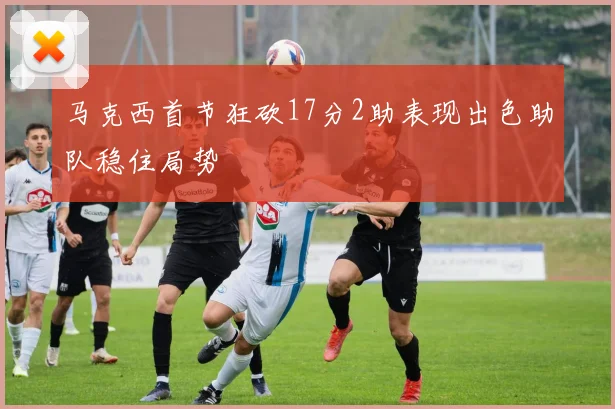 马克西首节狂砍17分2助表现出色助队稳住局势
