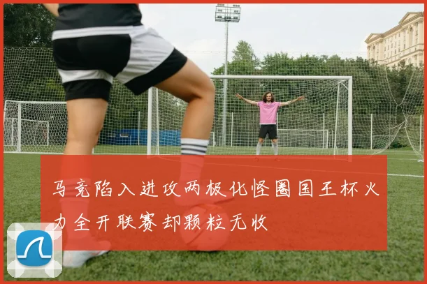 马竞陷入进攻两极化怪圈国王杯火力全开联赛却颗粒无收