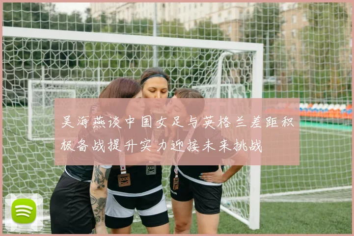 吴海燕谈中国女足与英格兰差距积极备战提升实力迎接未来挑战