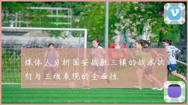 媒体人分析国安战胜三镇的战术执行与三线表现的全面性