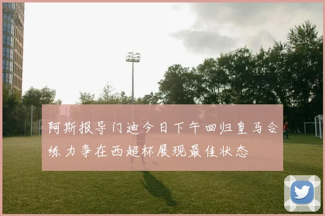 阿斯报导门迪今日下午回归皇马合练力争在西超杯展现最佳状态