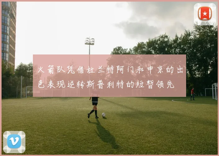 火箭队凭借杜兰特阿门和申京的出色表现逆转斯普利特的短暂领先