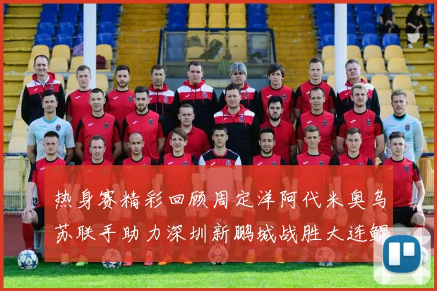 热身赛精彩回顾周定洋阿代米奥乌苏联手助力深圳新鹏城战胜大连鲲城