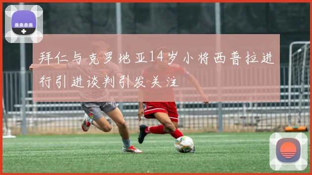 拜仁与克罗地亚14岁小将西普拉进行引进谈判引发关注