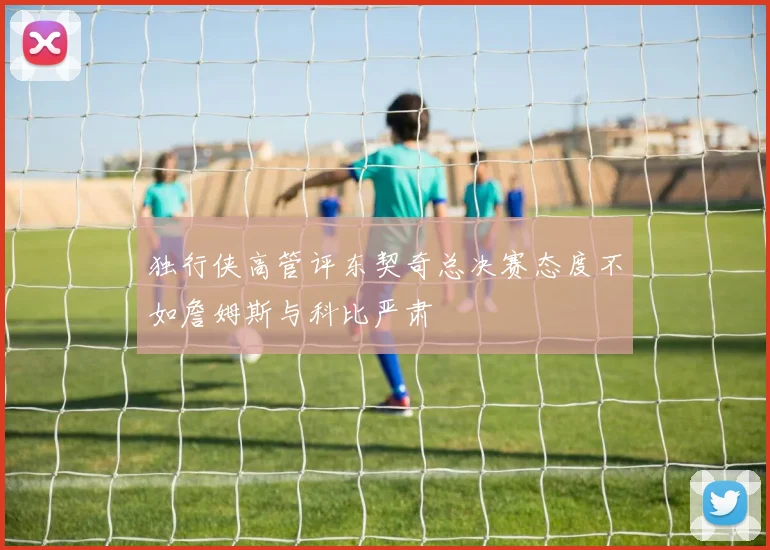 独行侠高管评东契奇总决赛态度不如詹姆斯与科比严肃