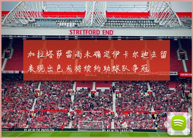 加拉塔萨雷尚未确定伊卡尔迪去留表现出色或将续约助球队争冠