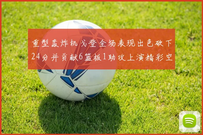 重型轰炸机戈登全场表现出色砍下24分并贡献6篮板1助攻上演精彩空接重扣