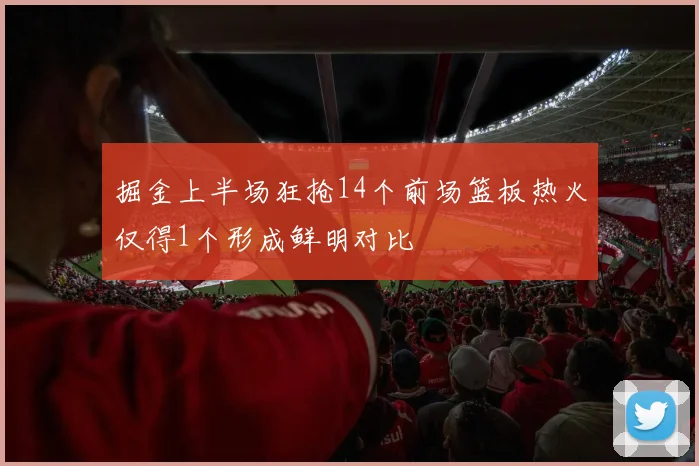 掘金上半场狂抢14个前场篮板热火仅得1个形成鲜明对比