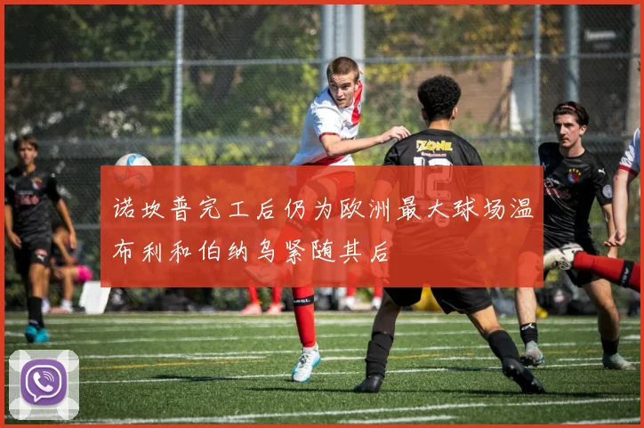 诺坎普完工后仍为欧洲最大球场温布利和伯纳乌紧随其后