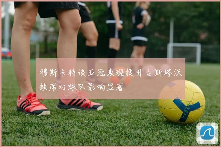 穆斯卡特谈亚冠表现提升古斯塔沃缺席对球队影响显著