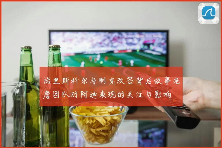 诺里斯科尔与耐克改签背后故事老詹团队对阿迪表现的关注与影响